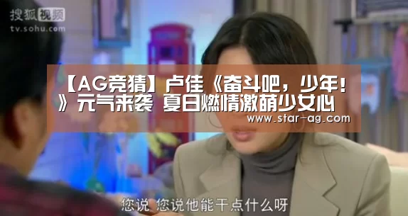 【AG竞猜】卢佳《奋斗吧,少年!》元气来袭 夏日燃情激萌少女心(图1) AG视讯